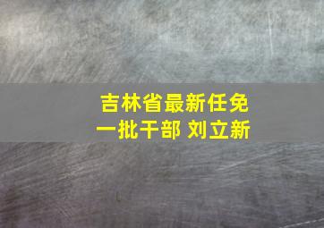 吉林省最新任免一批干部 刘立新